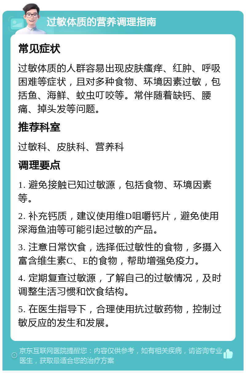 过敏体质的营养调理指南 常见症状 过敏体质的人群容易出现皮肤瘙痒、红肿、呼吸困难等症状，且对多种食物、环境因素过敏，包括鱼、海鲜、蚊虫叮咬等。常伴随着缺钙、腰痛、掉头发等问题。 推荐科室 过敏科、皮肤科、营养科 调理要点 1. 避免接触已知过敏源，包括食物、环境因素等。 2. 补充钙质，建议使用维D咀嚼钙片，避免使用深海鱼油等可能引起过敏的产品。 3. 注意日常饮食，选择低过敏性的食物，多摄入富含维生素C、E的食物，帮助增强免疫力。 4. 定期复查过敏源，了解自己的过敏情况，及时调整生活习惯和饮食结构。 5. 在医生指导下，合理使用抗过敏药物，控制过敏反应的发生和发展。