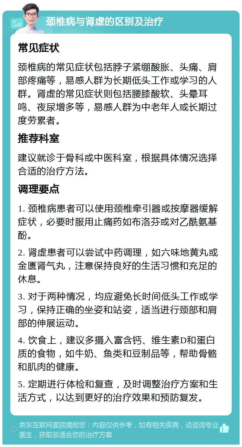 颈椎病与肾虚的区别及治疗 常见症状 颈椎病的常见症状包括脖子紧绷酸胀、头痛、肩部疼痛等，易感人群为长期低头工作或学习的人群。肾虚的常见症状则包括腰膝酸软、头晕耳鸣、夜尿增多等，易感人群为中老年人或长期过度劳累者。 推荐科室 建议就诊于骨科或中医科室，根据具体情况选择合适的治疗方法。 调理要点 1. 颈椎病患者可以使用颈椎牵引器或按摩器缓解症状，必要时服用止痛药如布洛芬或对乙酰氨基酚。 2. 肾虚患者可以尝试中药调理，如六味地黄丸或金匮肾气丸，注意保持良好的生活习惯和充足的休息。 3. 对于两种情况，均应避免长时间低头工作或学习，保持正确的坐姿和站姿，适当进行颈部和肩部的伸展运动。 4. 饮食上，建议多摄入富含钙、维生素D和蛋白质的食物，如牛奶、鱼类和豆制品等，帮助骨骼和肌肉的健康。 5. 定期进行体检和复查，及时调整治疗方案和生活方式，以达到更好的治疗效果和预防复发。