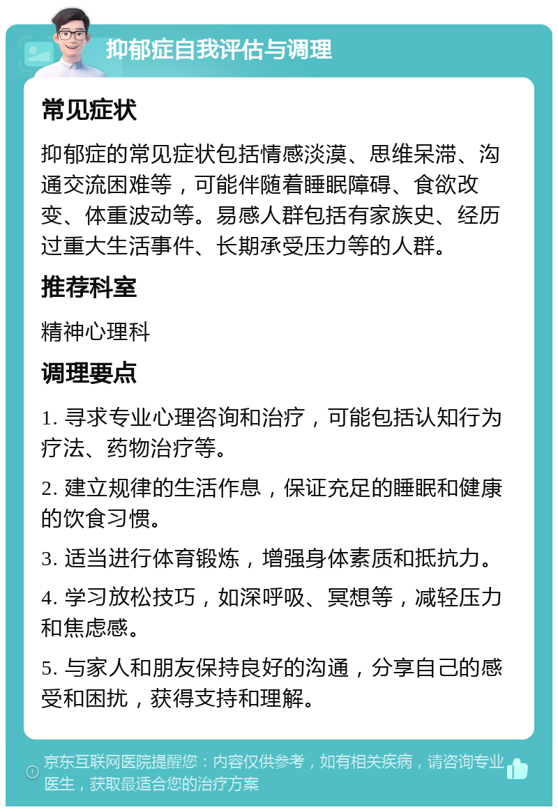 抑郁症自我评估与调理 常见症状 抑郁症的常见症状包括情感淡漠、思维呆滞、沟通交流困难等，可能伴随着睡眠障碍、食欲改变、体重波动等。易感人群包括有家族史、经历过重大生活事件、长期承受压力等的人群。 推荐科室 精神心理科 调理要点 1. 寻求专业心理咨询和治疗，可能包括认知行为疗法、药物治疗等。 2. 建立规律的生活作息，保证充足的睡眠和健康的饮食习惯。 3. 适当进行体育锻炼，增强身体素质和抵抗力。 4. 学习放松技巧，如深呼吸、冥想等，减轻压力和焦虑感。 5. 与家人和朋友保持良好的沟通，分享自己的感受和困扰，获得支持和理解。