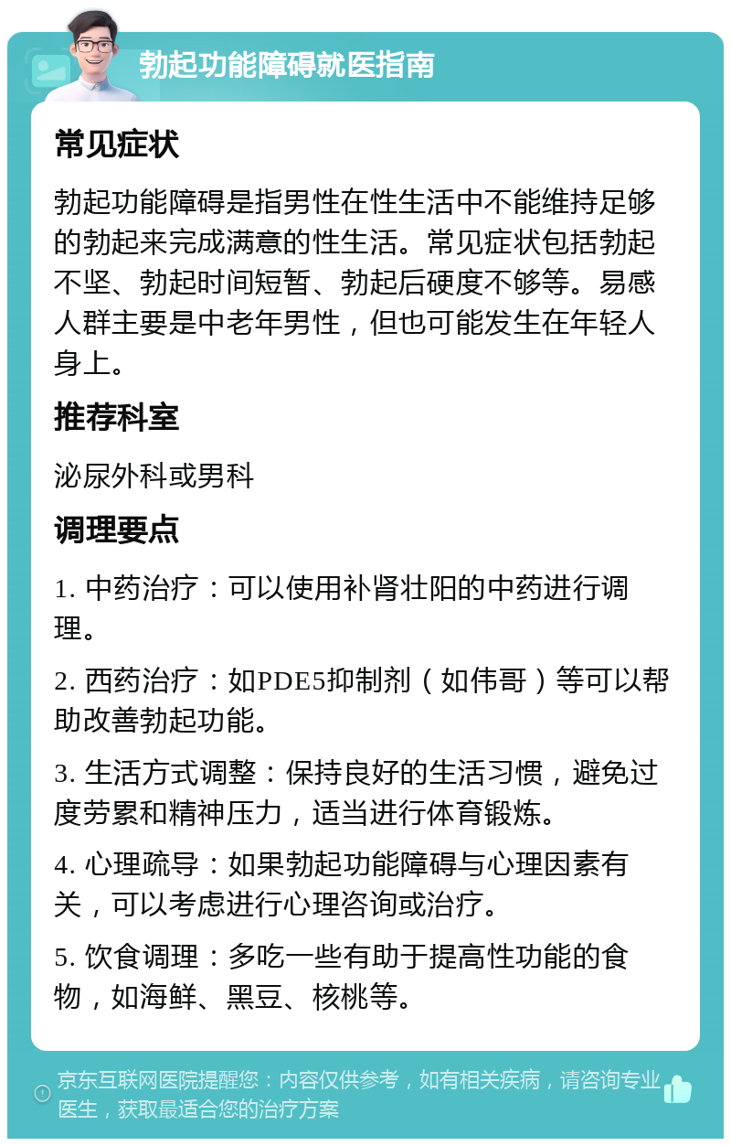 勃起功能障碍就医指南 常见症状 勃起功能障碍是指男性在性生活中不能维持足够的勃起来完成满意的性生活。常见症状包括勃起不坚、勃起时间短暂、勃起后硬度不够等。易感人群主要是中老年男性，但也可能发生在年轻人身上。 推荐科室 泌尿外科或男科 调理要点 1. 中药治疗：可以使用补肾壮阳的中药进行调理。 2. 西药治疗：如PDE5抑制剂（如伟哥）等可以帮助改善勃起功能。 3. 生活方式调整：保持良好的生活习惯，避免过度劳累和精神压力，适当进行体育锻炼。 4. 心理疏导：如果勃起功能障碍与心理因素有关，可以考虑进行心理咨询或治疗。 5. 饮食调理：多吃一些有助于提高性功能的食物，如海鲜、黑豆、核桃等。