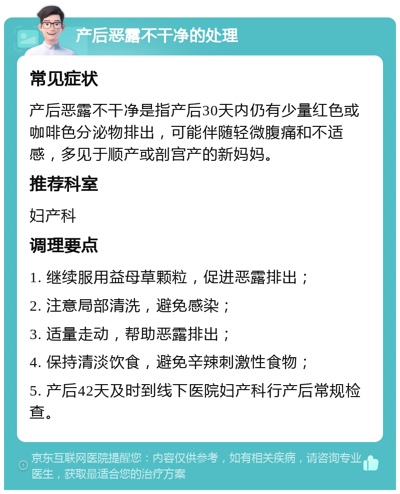 产后恶露不干净的处理 常见症状 产后恶露不干净是指产后30天内仍有少量红色或咖啡色分泌物排出，可能伴随轻微腹痛和不适感，多见于顺产或剖宫产的新妈妈。 推荐科室 妇产科 调理要点 1. 继续服用益母草颗粒，促进恶露排出； 2. 注意局部清洗，避免感染； 3. 适量走动，帮助恶露排出； 4. 保持清淡饮食，避免辛辣刺激性食物； 5. 产后42天及时到线下医院妇产科行产后常规检查。