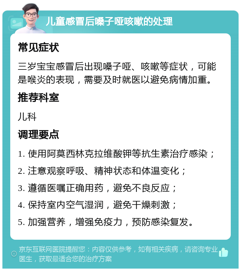 儿童感冒后嗓子哑咳嗽的处理 常见症状 三岁宝宝感冒后出现嗓子哑、咳嗽等症状，可能是喉炎的表现，需要及时就医以避免病情加重。 推荐科室 儿科 调理要点 1. 使用阿莫西林克拉维酸钾等抗生素治疗感染； 2. 注意观察呼吸、精神状态和体温变化； 3. 遵循医嘱正确用药，避免不良反应； 4. 保持室内空气湿润，避免干燥刺激； 5. 加强营养，增强免疫力，预防感染复发。