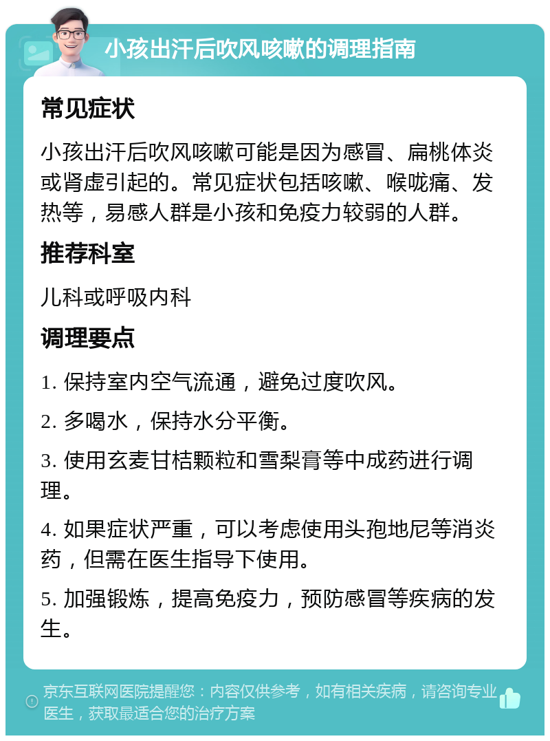 小孩出汗后吹风咳嗽的调理指南 常见症状 小孩出汗后吹风咳嗽可能是因为感冒、扁桃体炎或肾虚引起的。常见症状包括咳嗽、喉咙痛、发热等，易感人群是小孩和免疫力较弱的人群。 推荐科室 儿科或呼吸内科 调理要点 1. 保持室内空气流通，避免过度吹风。 2. 多喝水，保持水分平衡。 3. 使用玄麦甘桔颗粒和雪梨膏等中成药进行调理。 4. 如果症状严重，可以考虑使用头孢地尼等消炎药，但需在医生指导下使用。 5. 加强锻炼，提高免疫力，预防感冒等疾病的发生。