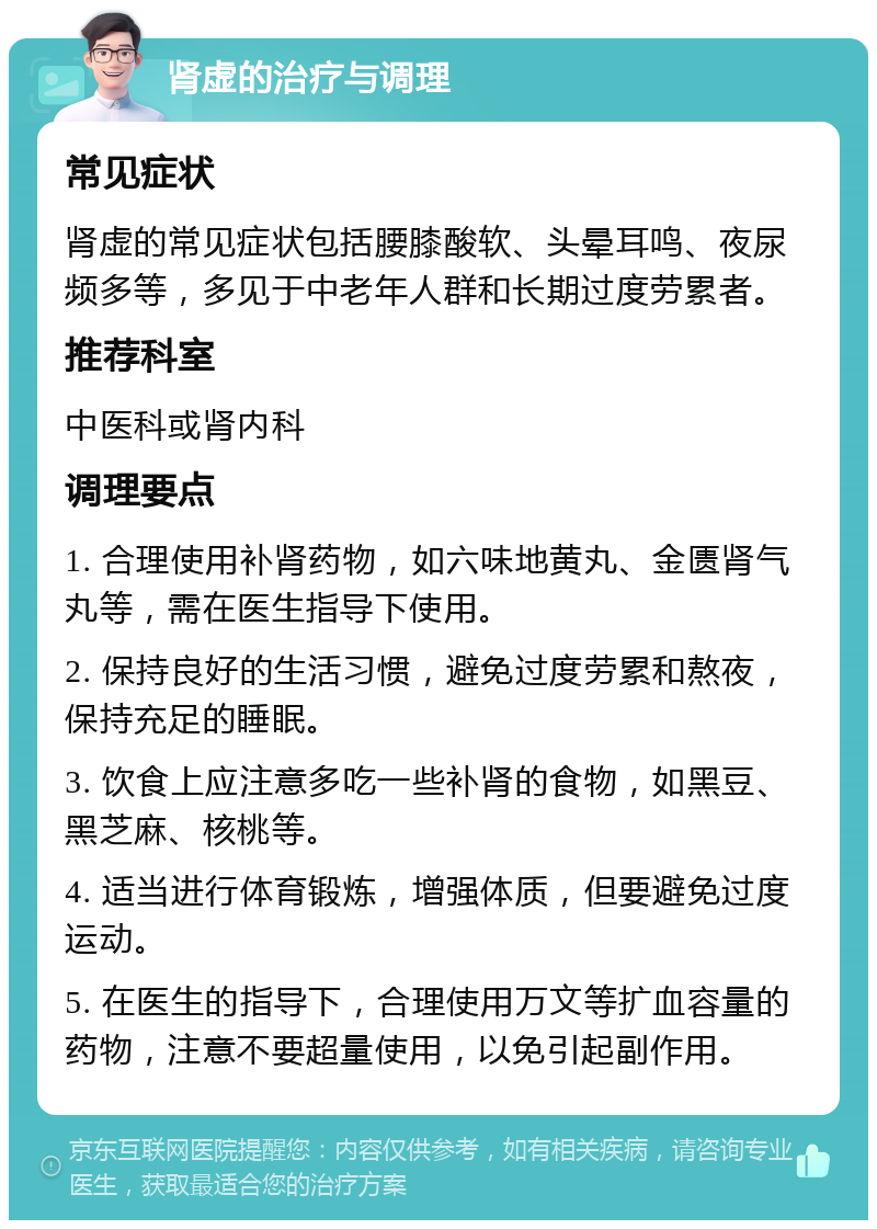 肾虚的治疗与调理 常见症状 肾虚的常见症状包括腰膝酸软、头晕耳鸣、夜尿频多等，多见于中老年人群和长期过度劳累者。 推荐科室 中医科或肾内科 调理要点 1. 合理使用补肾药物，如六味地黄丸、金匮肾气丸等，需在医生指导下使用。 2. 保持良好的生活习惯，避免过度劳累和熬夜，保持充足的睡眠。 3. 饮食上应注意多吃一些补肾的食物，如黑豆、黑芝麻、核桃等。 4. 适当进行体育锻炼，增强体质，但要避免过度运动。 5. 在医生的指导下，合理使用万文等扩血容量的药物，注意不要超量使用，以免引起副作用。