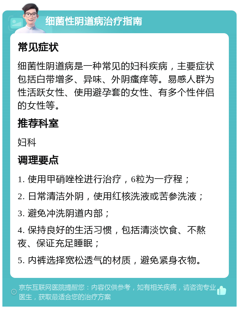 细菌性阴道病治疗指南 常见症状 细菌性阴道病是一种常见的妇科疾病，主要症状包括白带增多、异味、外阴瘙痒等。易感人群为性活跃女性、使用避孕套的女性、有多个性伴侣的女性等。 推荐科室 妇科 调理要点 1. 使用甲硝唑栓进行治疗，6粒为一疗程； 2. 日常清洁外阴，使用红核洗液或苦参洗液； 3. 避免冲洗阴道内部； 4. 保持良好的生活习惯，包括清淡饮食、不熬夜、保证充足睡眠； 5. 内裤选择宽松透气的材质，避免紧身衣物。