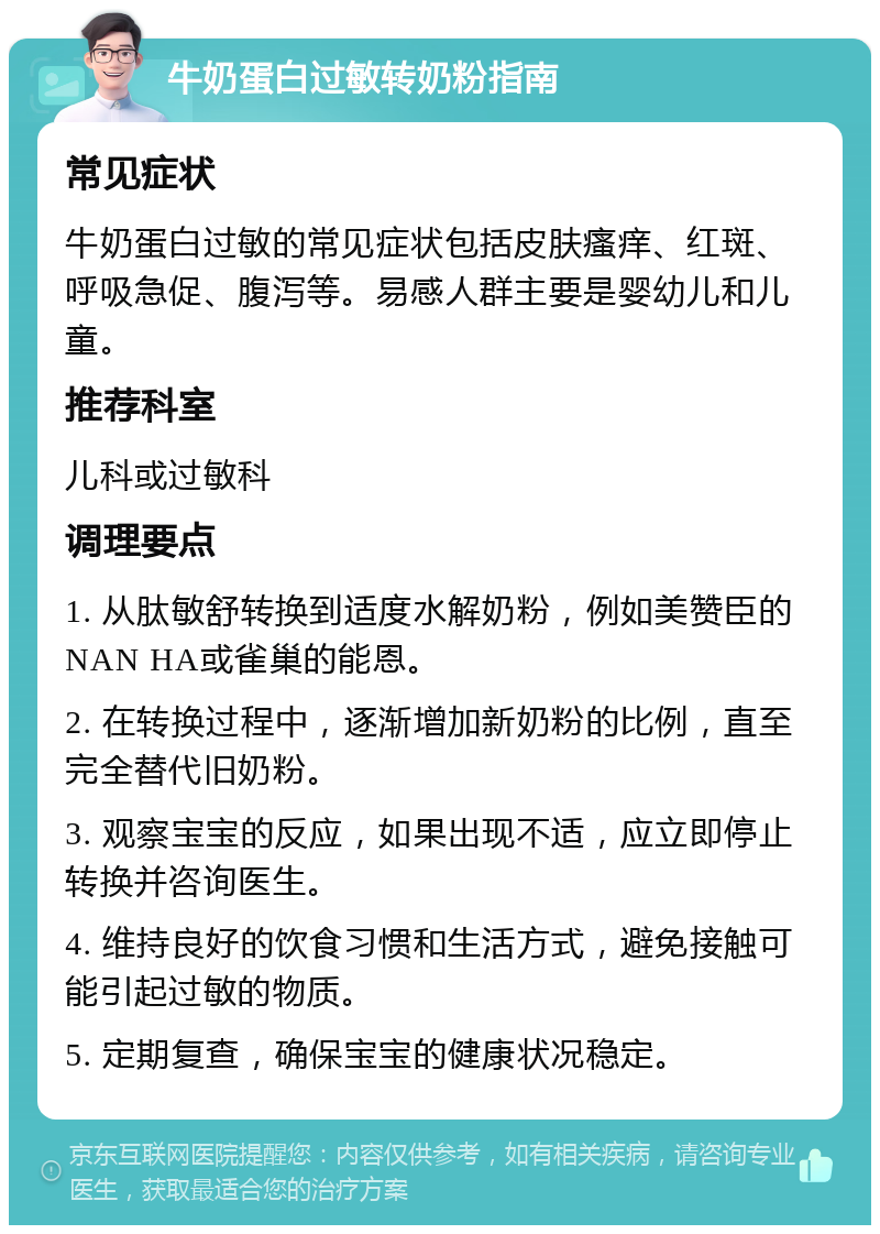 牛奶蛋白过敏转奶粉指南 常见症状 牛奶蛋白过敏的常见症状包括皮肤瘙痒、红斑、呼吸急促、腹泻等。易感人群主要是婴幼儿和儿童。 推荐科室 儿科或过敏科 调理要点 1. 从肽敏舒转换到适度水解奶粉，例如美赞臣的NAN HA或雀巢的能恩。 2. 在转换过程中，逐渐增加新奶粉的比例，直至完全替代旧奶粉。 3. 观察宝宝的反应，如果出现不适，应立即停止转换并咨询医生。 4. 维持良好的饮食习惯和生活方式，避免接触可能引起过敏的物质。 5. 定期复查，确保宝宝的健康状况稳定。