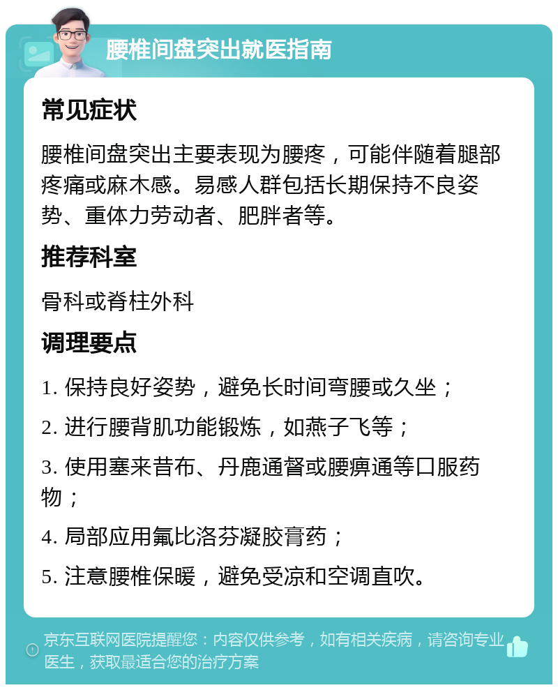 腰椎间盘突出就医指南 常见症状 腰椎间盘突出主要表现为腰疼，可能伴随着腿部疼痛或麻木感。易感人群包括长期保持不良姿势、重体力劳动者、肥胖者等。 推荐科室 骨科或脊柱外科 调理要点 1. 保持良好姿势，避免长时间弯腰或久坐； 2. 进行腰背肌功能锻炼，如燕子飞等； 3. 使用塞来昔布、丹鹿通督或腰痹通等口服药物； 4. 局部应用氟比洛芬凝胶膏药； 5. 注意腰椎保暖，避免受凉和空调直吹。