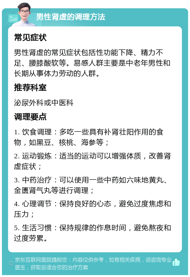 男性肾虚的调理方法 常见症状 男性肾虚的常见症状包括性功能下降、精力不足、腰膝酸软等。易感人群主要是中老年男性和长期从事体力劳动的人群。 推荐科室 泌尿外科或中医科 调理要点 1. 饮食调理：多吃一些具有补肾壮阳作用的食物，如黑豆、核桃、海参等； 2. 运动锻炼：适当的运动可以增强体质，改善肾虚症状； 3. 中药治疗：可以使用一些中药如六味地黄丸、金匮肾气丸等进行调理； 4. 心理调节：保持良好的心态，避免过度焦虑和压力； 5. 生活习惯：保持规律的作息时间，避免熬夜和过度劳累。