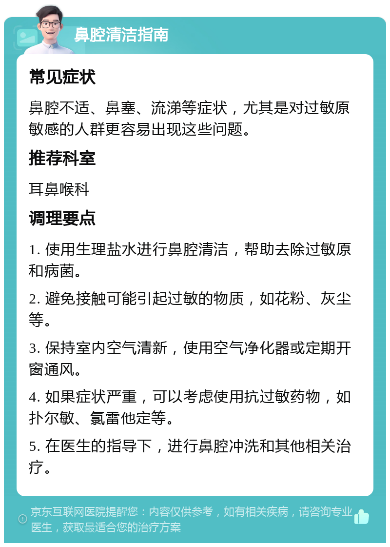 鼻腔清洁指南 常见症状 鼻腔不适、鼻塞、流涕等症状，尤其是对过敏原敏感的人群更容易出现这些问题。 推荐科室 耳鼻喉科 调理要点 1. 使用生理盐水进行鼻腔清洁，帮助去除过敏原和病菌。 2. 避免接触可能引起过敏的物质，如花粉、灰尘等。 3. 保持室内空气清新，使用空气净化器或定期开窗通风。 4. 如果症状严重，可以考虑使用抗过敏药物，如扑尔敏、氯雷他定等。 5. 在医生的指导下，进行鼻腔冲洗和其他相关治疗。