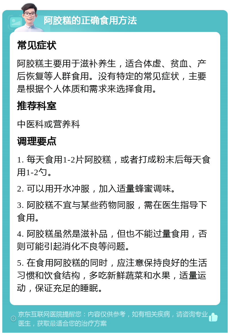 阿胶糕的正确食用方法 常见症状 阿胶糕主要用于滋补养生，适合体虚、贫血、产后恢复等人群食用。没有特定的常见症状，主要是根据个人体质和需求来选择食用。 推荐科室 中医科或营养科 调理要点 1. 每天食用1-2片阿胶糕，或者打成粉末后每天食用1-2勺。 2. 可以用开水冲服，加入适量蜂蜜调味。 3. 阿胶糕不宜与某些药物同服，需在医生指导下食用。 4. 阿胶糕虽然是滋补品，但也不能过量食用，否则可能引起消化不良等问题。 5. 在食用阿胶糕的同时，应注意保持良好的生活习惯和饮食结构，多吃新鲜蔬菜和水果，适量运动，保证充足的睡眠。