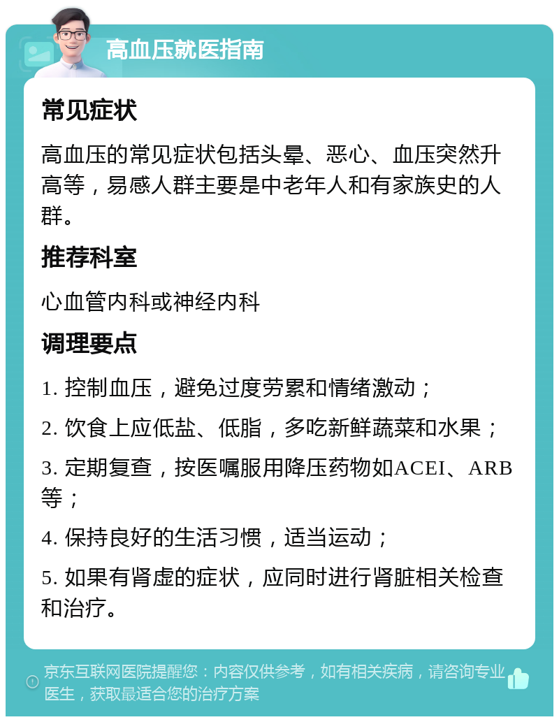 高血压就医指南 常见症状 高血压的常见症状包括头晕、恶心、血压突然升高等，易感人群主要是中老年人和有家族史的人群。 推荐科室 心血管内科或神经内科 调理要点 1. 控制血压，避免过度劳累和情绪激动； 2. 饮食上应低盐、低脂，多吃新鲜蔬菜和水果； 3. 定期复查，按医嘱服用降压药物如ACEI、ARB等； 4. 保持良好的生活习惯，适当运动； 5. 如果有肾虚的症状，应同时进行肾脏相关检查和治疗。