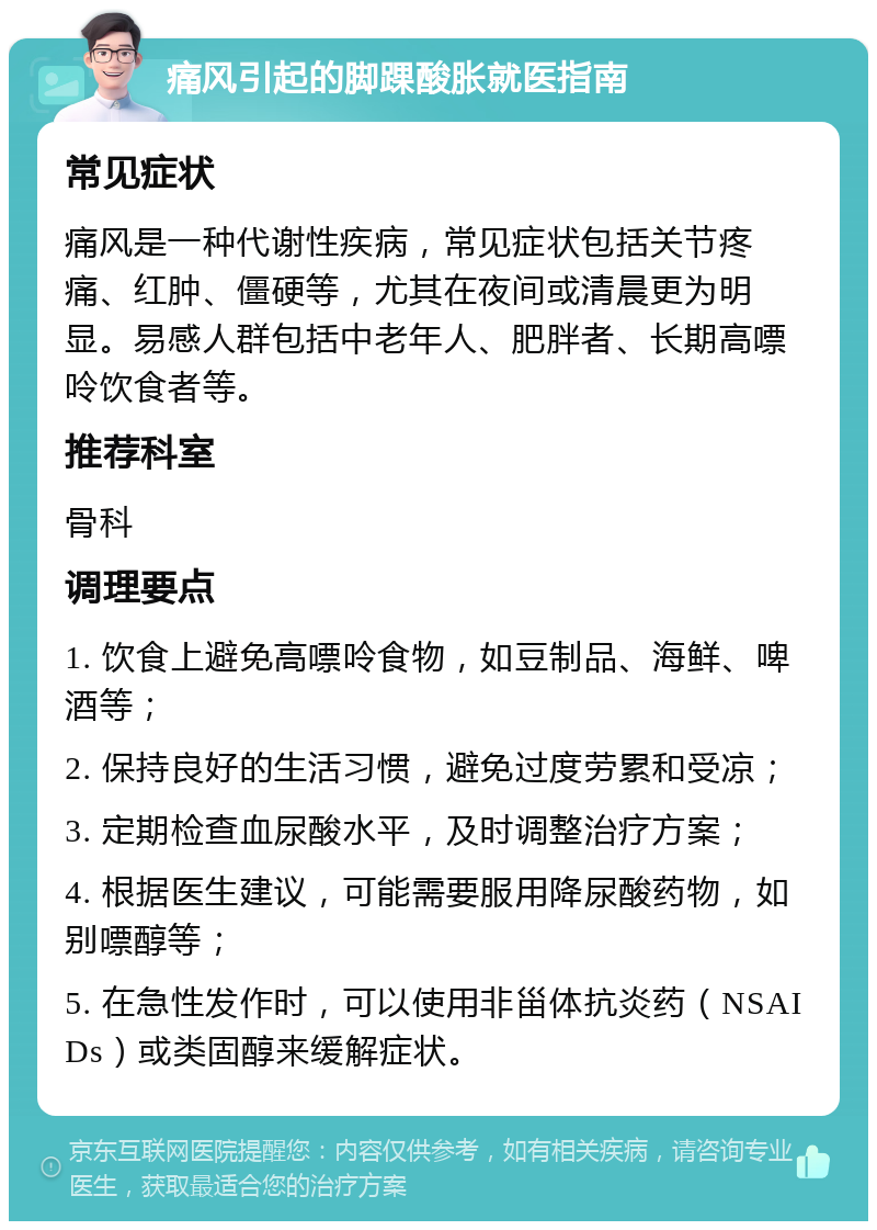 痛风引起的脚踝酸胀就医指南 常见症状 痛风是一种代谢性疾病，常见症状包括关节疼痛、红肿、僵硬等，尤其在夜间或清晨更为明显。易感人群包括中老年人、肥胖者、长期高嘌呤饮食者等。 推荐科室 骨科 调理要点 1. 饮食上避免高嘌呤食物，如豆制品、海鲜、啤酒等； 2. 保持良好的生活习惯，避免过度劳累和受凉； 3. 定期检查血尿酸水平，及时调整治疗方案； 4. 根据医生建议，可能需要服用降尿酸药物，如别嘌醇等； 5. 在急性发作时，可以使用非甾体抗炎药（NSAIDs）或类固醇来缓解症状。