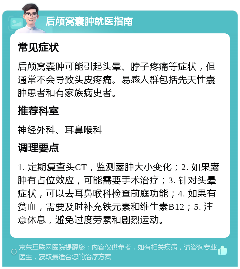 后颅窝囊肿就医指南 常见症状 后颅窝囊肿可能引起头晕、脖子疼痛等症状，但通常不会导致头皮疼痛。易感人群包括先天性囊肿患者和有家族病史者。 推荐科室 神经外科、耳鼻喉科 调理要点 1. 定期复查头CT，监测囊肿大小变化；2. 如果囊肿有占位效应，可能需要手术治疗；3. 针对头晕症状，可以去耳鼻喉科检查前庭功能；4. 如果有贫血，需要及时补充铁元素和维生素B12；5. 注意休息，避免过度劳累和剧烈运动。