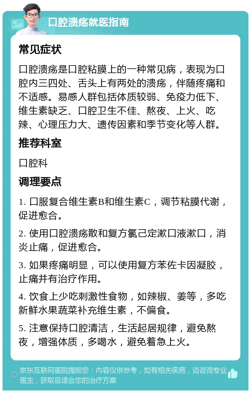 口腔溃疡就医指南 常见症状 口腔溃疡是口腔粘膜上的一种常见病，表现为口腔内三四处、舌头上有两处的溃疡，伴随疼痛和不适感。易感人群包括体质较弱、免疫力低下、维生素缺乏、口腔卫生不佳、熬夜、上火、吃辣、心理压力大、遗传因素和季节变化等人群。 推荐科室 口腔科 调理要点 1. 口服复合维生素B和维生素C，调节粘膜代谢，促进愈合。 2. 使用口腔溃疡散和复方氯己定漱口液漱口，消炎止痛，促进愈合。 3. 如果疼痛明显，可以使用复方苯佐卡因凝胶，止痛并有治疗作用。 4. 饮食上少吃刺激性食物，如辣椒、姜等，多吃新鲜水果蔬菜补充维生素，不偏食。 5. 注意保持口腔清洁，生活起居规律，避免熬夜，增强体质，多喝水，避免着急上火。