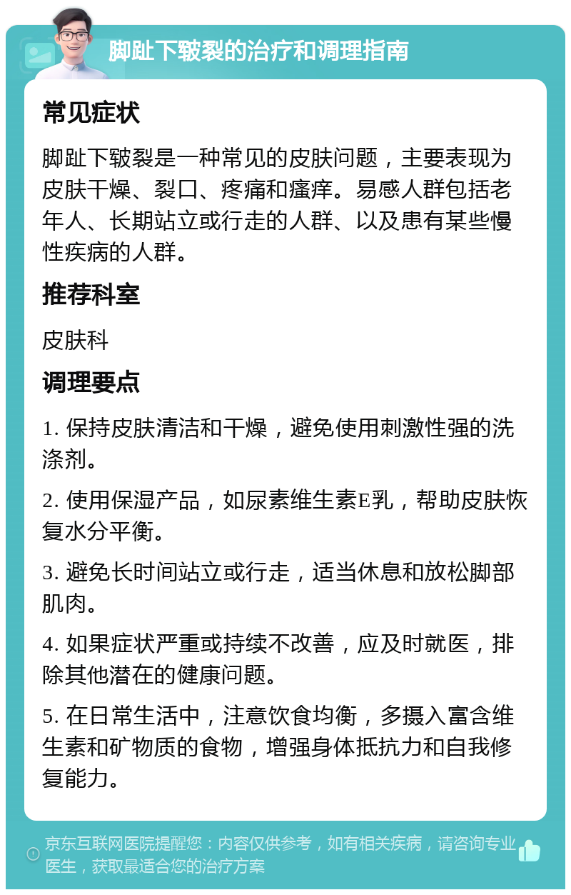 脚趾下皲裂的治疗和调理指南 常见症状 脚趾下皲裂是一种常见的皮肤问题，主要表现为皮肤干燥、裂口、疼痛和瘙痒。易感人群包括老年人、长期站立或行走的人群、以及患有某些慢性疾病的人群。 推荐科室 皮肤科 调理要点 1. 保持皮肤清洁和干燥，避免使用刺激性强的洗涤剂。 2. 使用保湿产品，如尿素维生素E乳，帮助皮肤恢复水分平衡。 3. 避免长时间站立或行走，适当休息和放松脚部肌肉。 4. 如果症状严重或持续不改善，应及时就医，排除其他潜在的健康问题。 5. 在日常生活中，注意饮食均衡，多摄入富含维生素和矿物质的食物，增强身体抵抗力和自我修复能力。