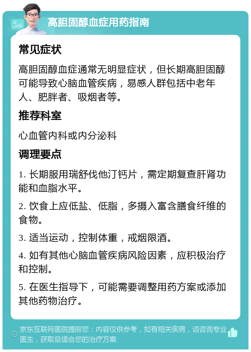 高胆固醇血症用药指南 常见症状 高胆固醇血症通常无明显症状，但长期高胆固醇可能导致心脑血管疾病，易感人群包括中老年人、肥胖者、吸烟者等。 推荐科室 心血管内科或内分泌科 调理要点 1. 长期服用瑞舒伐他汀钙片，需定期复查肝肾功能和血脂水平。 2. 饮食上应低盐、低脂，多摄入富含膳食纤维的食物。 3. 适当运动，控制体重，戒烟限酒。 4. 如有其他心脑血管疾病风险因素，应积极治疗和控制。 5. 在医生指导下，可能需要调整用药方案或添加其他药物治疗。