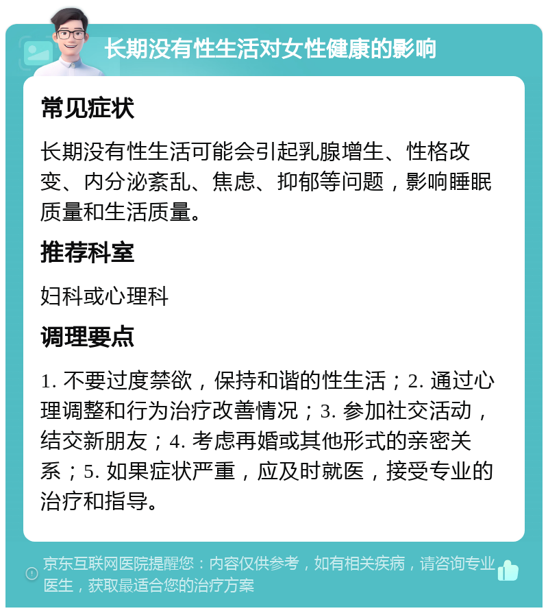 长期没有性生活对女性健康的影响 常见症状 长期没有性生活可能会引起乳腺增生、性格改变、内分泌紊乱、焦虑、抑郁等问题，影响睡眠质量和生活质量。 推荐科室 妇科或心理科 调理要点 1. 不要过度禁欲，保持和谐的性生活；2. 通过心理调整和行为治疗改善情况；3. 参加社交活动，结交新朋友；4. 考虑再婚或其他形式的亲密关系；5. 如果症状严重，应及时就医，接受专业的治疗和指导。