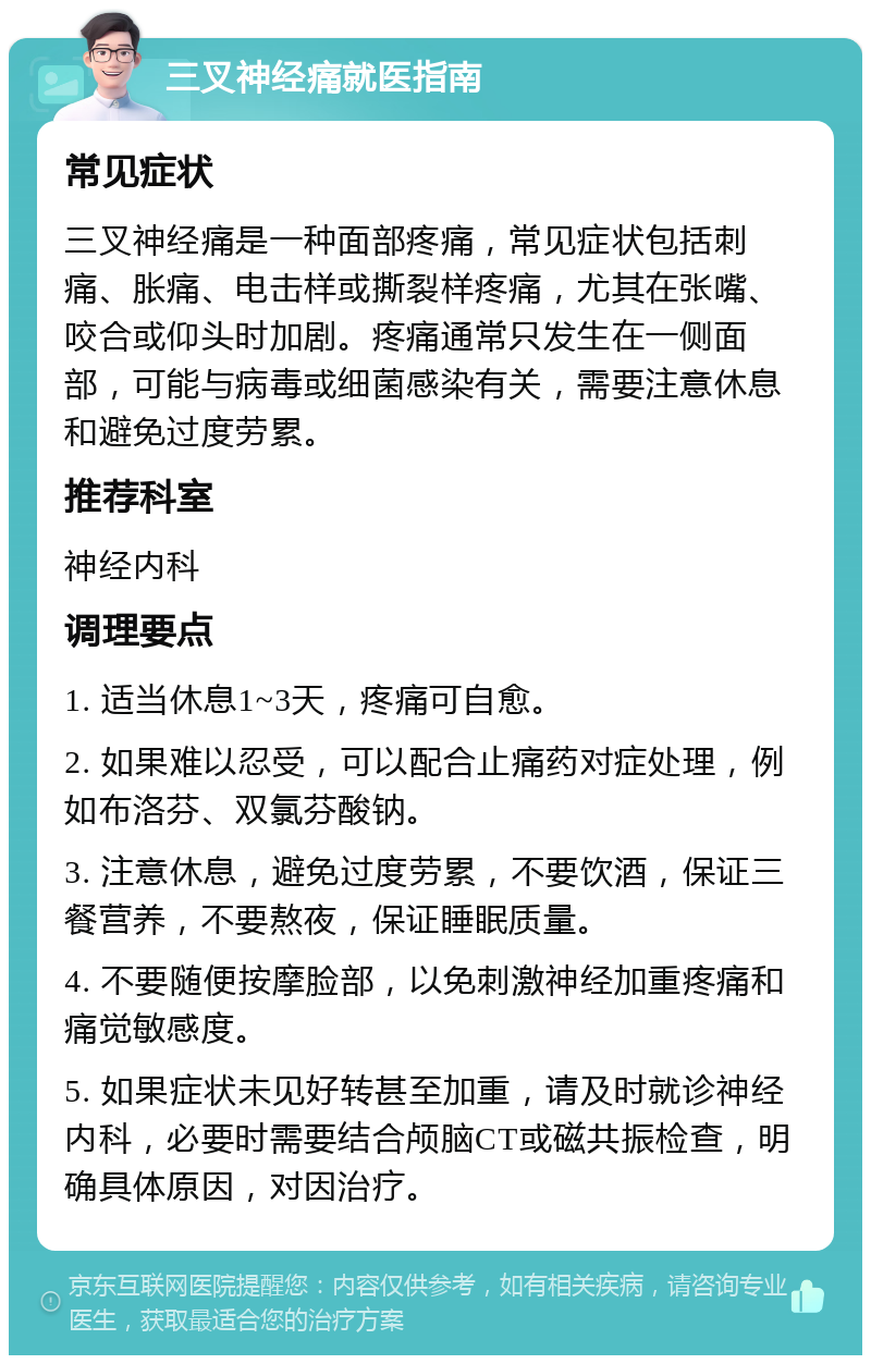 三叉神经痛就医指南 常见症状 三叉神经痛是一种面部疼痛，常见症状包括刺痛、胀痛、电击样或撕裂样疼痛，尤其在张嘴、咬合或仰头时加剧。疼痛通常只发生在一侧面部，可能与病毒或细菌感染有关，需要注意休息和避免过度劳累。 推荐科室 神经内科 调理要点 1. 适当休息1~3天，疼痛可自愈。 2. 如果难以忍受，可以配合止痛药对症处理，例如布洛芬、双氯芬酸钠。 3. 注意休息，避免过度劳累，不要饮酒，保证三餐营养，不要熬夜，保证睡眠质量。 4. 不要随便按摩脸部，以免刺激神经加重疼痛和痛觉敏感度。 5. 如果症状未见好转甚至加重，请及时就诊神经内科，必要时需要结合颅脑CT或磁共振检查，明确具体原因，对因治疗。