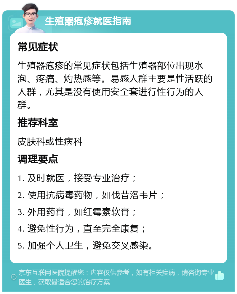 生殖器疱疹就医指南 常见症状 生殖器疱疹的常见症状包括生殖器部位出现水泡、疼痛、灼热感等。易感人群主要是性活跃的人群，尤其是没有使用安全套进行性行为的人群。 推荐科室 皮肤科或性病科 调理要点 1. 及时就医，接受专业治疗； 2. 使用抗病毒药物，如伐昔洛韦片； 3. 外用药膏，如红霉素软膏； 4. 避免性行为，直至完全康复； 5. 加强个人卫生，避免交叉感染。