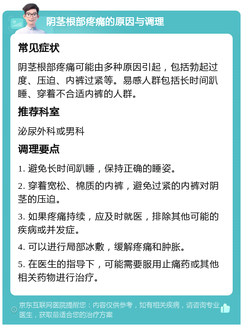 阴茎根部疼痛的原因与调理 常见症状 阴茎根部疼痛可能由多种原因引起，包括勃起过度、压迫、内裤过紧等。易感人群包括长时间趴睡、穿着不合适内裤的人群。 推荐科室 泌尿外科或男科 调理要点 1. 避免长时间趴睡，保持正确的睡姿。 2. 穿着宽松、棉质的内裤，避免过紧的内裤对阴茎的压迫。 3. 如果疼痛持续，应及时就医，排除其他可能的疾病或并发症。 4. 可以进行局部冰敷，缓解疼痛和肿胀。 5. 在医生的指导下，可能需要服用止痛药或其他相关药物进行治疗。