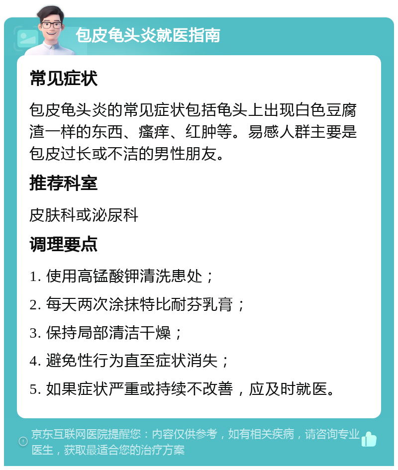 包皮龟头炎就医指南 常见症状 包皮龟头炎的常见症状包括龟头上出现白色豆腐渣一样的东西、瘙痒、红肿等。易感人群主要是包皮过长或不洁的男性朋友。 推荐科室 皮肤科或泌尿科 调理要点 1. 使用高锰酸钾清洗患处； 2. 每天两次涂抹特比耐芬乳膏； 3. 保持局部清洁干燥； 4. 避免性行为直至症状消失； 5. 如果症状严重或持续不改善，应及时就医。