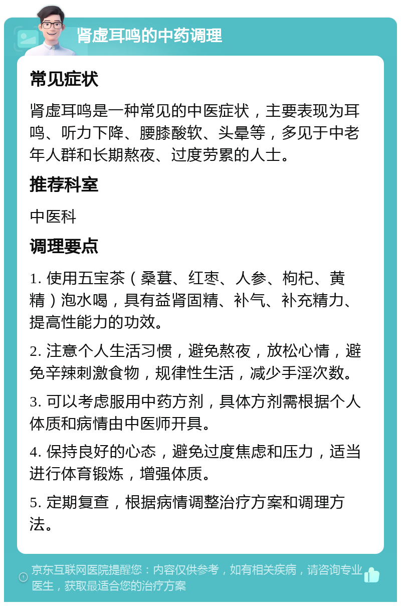 肾虚耳鸣的中药调理 常见症状 肾虚耳鸣是一种常见的中医症状，主要表现为耳鸣、听力下降、腰膝酸软、头晕等，多见于中老年人群和长期熬夜、过度劳累的人士。 推荐科室 中医科 调理要点 1. 使用五宝茶（桑葚、红枣、人参、枸杞、黄精）泡水喝，具有益肾固精、补气、补充精力、提高性能力的功效。 2. 注意个人生活习惯，避免熬夜，放松心情，避免辛辣刺激食物，规律性生活，减少手淫次数。 3. 可以考虑服用中药方剂，具体方剂需根据个人体质和病情由中医师开具。 4. 保持良好的心态，避免过度焦虑和压力，适当进行体育锻炼，增强体质。 5. 定期复查，根据病情调整治疗方案和调理方法。