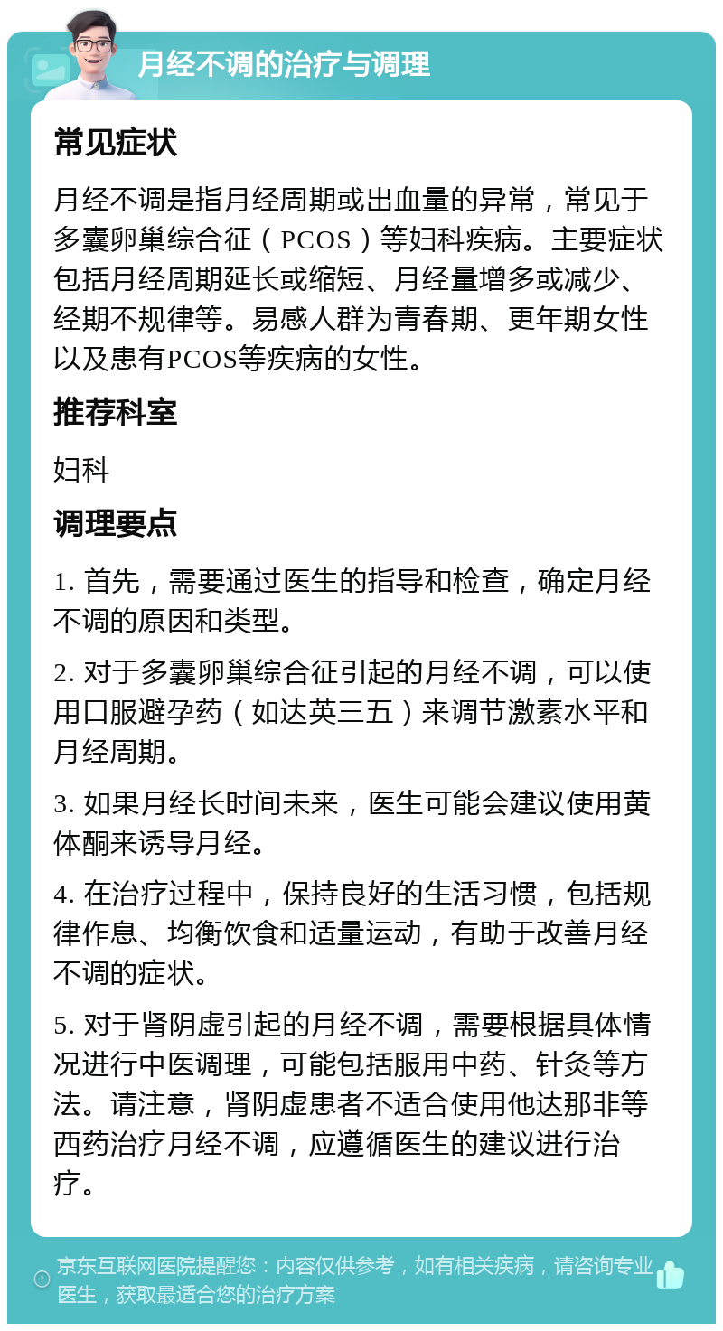 月经不调的治疗与调理 常见症状 月经不调是指月经周期或出血量的异常，常见于多囊卵巢综合征（PCOS）等妇科疾病。主要症状包括月经周期延长或缩短、月经量增多或减少、经期不规律等。易感人群为青春期、更年期女性以及患有PCOS等疾病的女性。 推荐科室 妇科 调理要点 1. 首先，需要通过医生的指导和检查，确定月经不调的原因和类型。 2. 对于多囊卵巢综合征引起的月经不调，可以使用口服避孕药（如达英三五）来调节激素水平和月经周期。 3. 如果月经长时间未来，医生可能会建议使用黄体酮来诱导月经。 4. 在治疗过程中，保持良好的生活习惯，包括规律作息、均衡饮食和适量运动，有助于改善月经不调的症状。 5. 对于肾阴虚引起的月经不调，需要根据具体情况进行中医调理，可能包括服用中药、针灸等方法。请注意，肾阴虚患者不适合使用他达那非等西药治疗月经不调，应遵循医生的建议进行治疗。