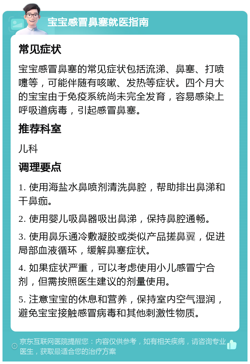 宝宝感冒鼻塞就医指南 常见症状 宝宝感冒鼻塞的常见症状包括流涕、鼻塞、打喷嚏等，可能伴随有咳嗽、发热等症状。四个月大的宝宝由于免疫系统尚未完全发育，容易感染上呼吸道病毒，引起感冒鼻塞。 推荐科室 儿科 调理要点 1. 使用海盐水鼻喷剂清洗鼻腔，帮助排出鼻涕和干鼻痂。 2. 使用婴儿吸鼻器吸出鼻涕，保持鼻腔通畅。 3. 使用鼻乐通冷敷凝胶或类似产品搓鼻翼，促进局部血液循环，缓解鼻塞症状。 4. 如果症状严重，可以考虑使用小儿感冒宁合剂，但需按照医生建议的剂量使用。 5. 注意宝宝的休息和营养，保持室内空气湿润，避免宝宝接触感冒病毒和其他刺激性物质。