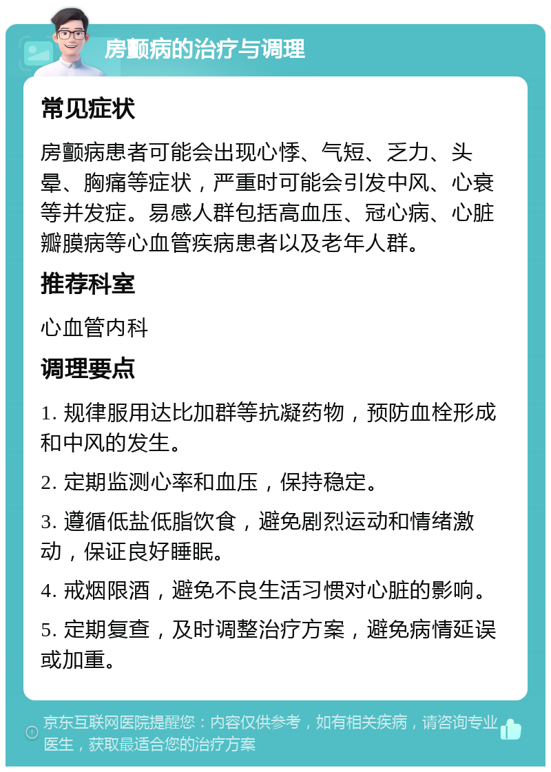 房颤病的治疗与调理 常见症状 房颤病患者可能会出现心悸、气短、乏力、头晕、胸痛等症状，严重时可能会引发中风、心衰等并发症。易感人群包括高血压、冠心病、心脏瓣膜病等心血管疾病患者以及老年人群。 推荐科室 心血管内科 调理要点 1. 规律服用达比加群等抗凝药物，预防血栓形成和中风的发生。 2. 定期监测心率和血压，保持稳定。 3. 遵循低盐低脂饮食，避免剧烈运动和情绪激动，保证良好睡眠。 4. 戒烟限酒，避免不良生活习惯对心脏的影响。 5. 定期复查，及时调整治疗方案，避免病情延误或加重。