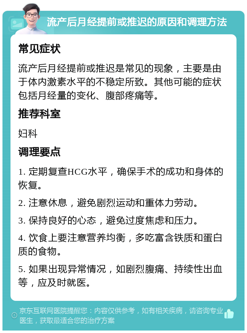 流产后月经提前或推迟的原因和调理方法 常见症状 流产后月经提前或推迟是常见的现象，主要是由于体内激素水平的不稳定所致。其他可能的症状包括月经量的变化、腹部疼痛等。 推荐科室 妇科 调理要点 1. 定期复查HCG水平，确保手术的成功和身体的恢复。 2. 注意休息，避免剧烈运动和重体力劳动。 3. 保持良好的心态，避免过度焦虑和压力。 4. 饮食上要注意营养均衡，多吃富含铁质和蛋白质的食物。 5. 如果出现异常情况，如剧烈腹痛、持续性出血等，应及时就医。