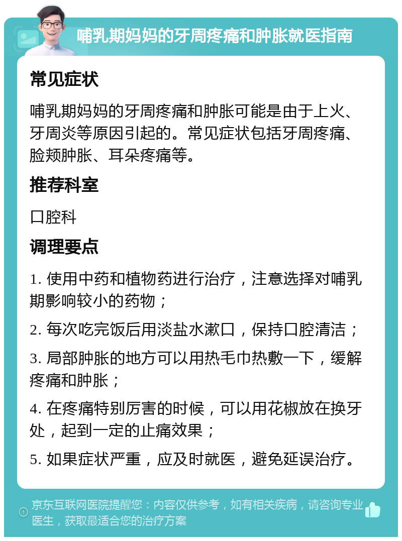 哺乳期妈妈的牙周疼痛和肿胀就医指南 常见症状 哺乳期妈妈的牙周疼痛和肿胀可能是由于上火、牙周炎等原因引起的。常见症状包括牙周疼痛、脸颊肿胀、耳朵疼痛等。 推荐科室 口腔科 调理要点 1. 使用中药和植物药进行治疗，注意选择对哺乳期影响较小的药物； 2. 每次吃完饭后用淡盐水漱口，保持口腔清洁； 3. 局部肿胀的地方可以用热毛巾热敷一下，缓解疼痛和肿胀； 4. 在疼痛特别厉害的时候，可以用花椒放在换牙处，起到一定的止痛效果； 5. 如果症状严重，应及时就医，避免延误治疗。