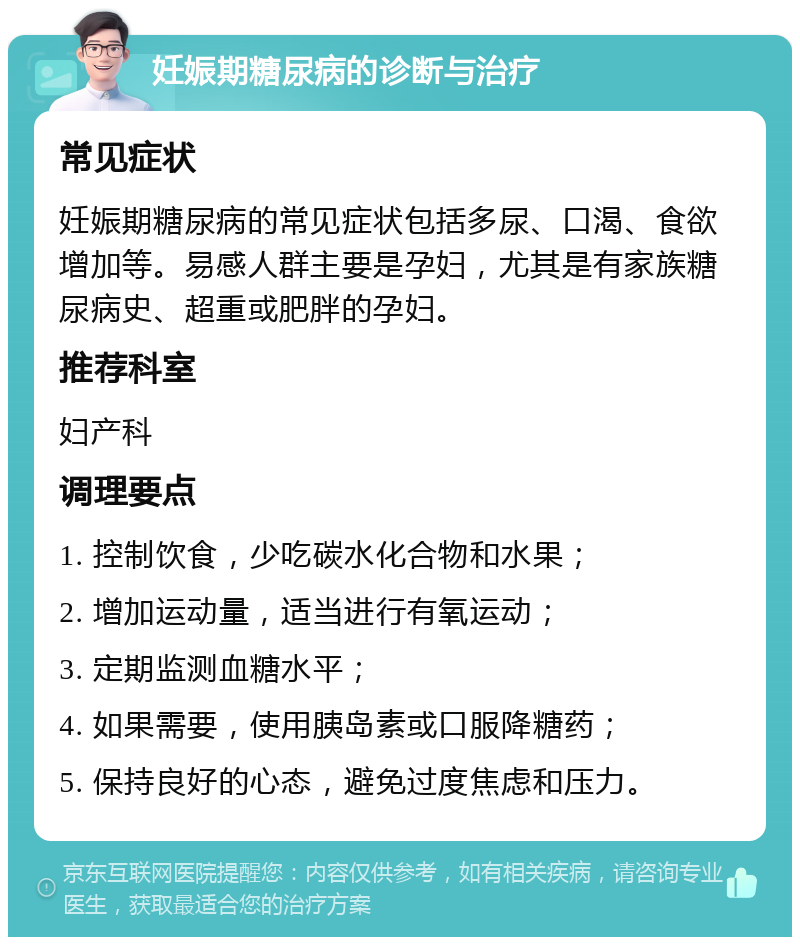 妊娠期糖尿病的诊断与治疗 常见症状 妊娠期糖尿病的常见症状包括多尿、口渴、食欲增加等。易感人群主要是孕妇，尤其是有家族糖尿病史、超重或肥胖的孕妇。 推荐科室 妇产科 调理要点 1. 控制饮食，少吃碳水化合物和水果； 2. 增加运动量，适当进行有氧运动； 3. 定期监测血糖水平； 4. 如果需要，使用胰岛素或口服降糖药； 5. 保持良好的心态，避免过度焦虑和压力。