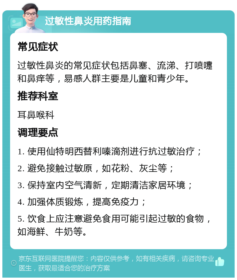 过敏性鼻炎用药指南 常见症状 过敏性鼻炎的常见症状包括鼻塞、流涕、打喷嚏和鼻痒等，易感人群主要是儿童和青少年。 推荐科室 耳鼻喉科 调理要点 1. 使用仙特明西替利嗪滴剂进行抗过敏治疗； 2. 避免接触过敏原，如花粉、灰尘等； 3. 保持室内空气清新，定期清洁家居环境； 4. 加强体质锻炼，提高免疫力； 5. 饮食上应注意避免食用可能引起过敏的食物，如海鲜、牛奶等。