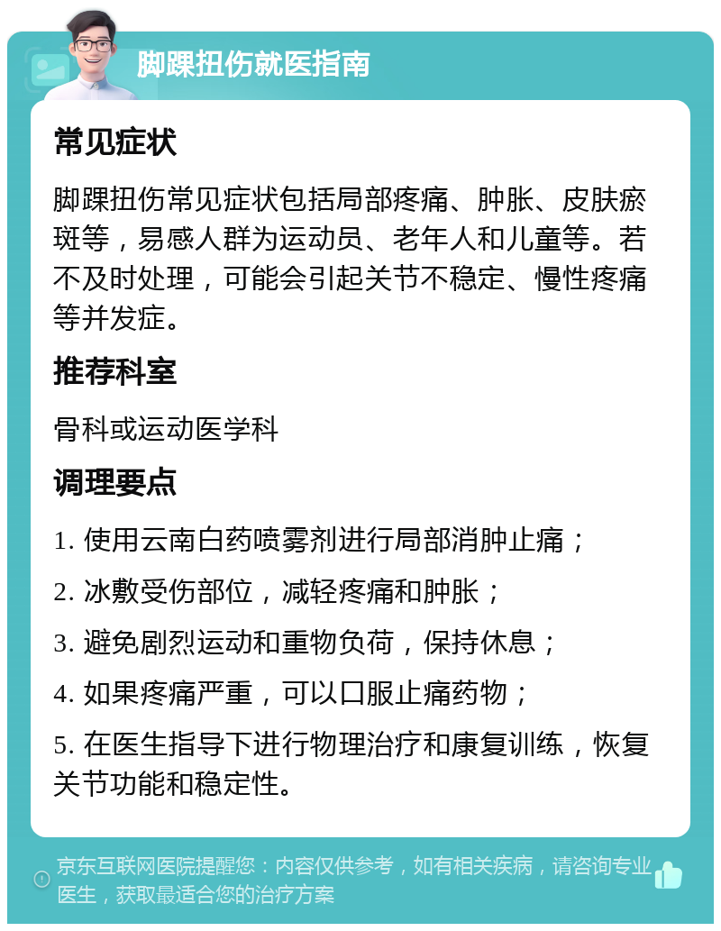 脚踝扭伤就医指南 常见症状 脚踝扭伤常见症状包括局部疼痛、肿胀、皮肤瘀斑等，易感人群为运动员、老年人和儿童等。若不及时处理，可能会引起关节不稳定、慢性疼痛等并发症。 推荐科室 骨科或运动医学科 调理要点 1. 使用云南白药喷雾剂进行局部消肿止痛； 2. 冰敷受伤部位，减轻疼痛和肿胀； 3. 避免剧烈运动和重物负荷，保持休息； 4. 如果疼痛严重，可以口服止痛药物； 5. 在医生指导下进行物理治疗和康复训练，恢复关节功能和稳定性。