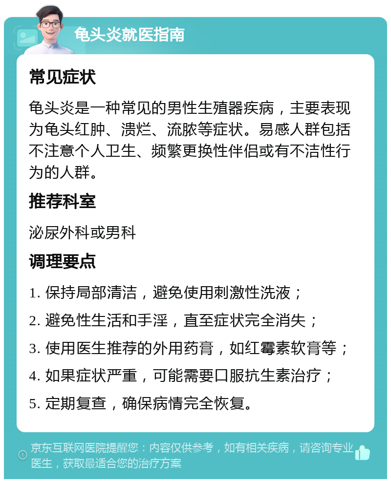 龟头炎就医指南 常见症状 龟头炎是一种常见的男性生殖器疾病，主要表现为龟头红肿、溃烂、流脓等症状。易感人群包括不注意个人卫生、频繁更换性伴侣或有不洁性行为的人群。 推荐科室 泌尿外科或男科 调理要点 1. 保持局部清洁，避免使用刺激性洗液； 2. 避免性生活和手淫，直至症状完全消失； 3. 使用医生推荐的外用药膏，如红霉素软膏等； 4. 如果症状严重，可能需要口服抗生素治疗； 5. 定期复查，确保病情完全恢复。