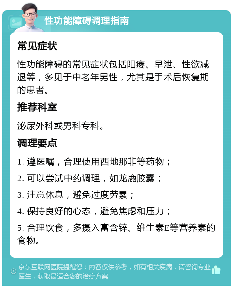 性功能障碍调理指南 常见症状 性功能障碍的常见症状包括阳痿、早泄、性欲减退等，多见于中老年男性，尤其是手术后恢复期的患者。 推荐科室 泌尿外科或男科专科。 调理要点 1. 遵医嘱，合理使用西地那非等药物； 2. 可以尝试中药调理，如龙鹿胶囊； 3. 注意休息，避免过度劳累； 4. 保持良好的心态，避免焦虑和压力； 5. 合理饮食，多摄入富含锌、维生素E等营养素的食物。