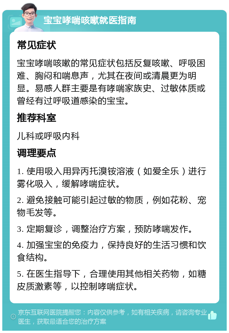 宝宝哮喘咳嗽就医指南 常见症状 宝宝哮喘咳嗽的常见症状包括反复咳嗽、呼吸困难、胸闷和喘息声，尤其在夜间或清晨更为明显。易感人群主要是有哮喘家族史、过敏体质或曾经有过呼吸道感染的宝宝。 推荐科室 儿科或呼吸内科 调理要点 1. 使用吸入用异丙托溴铵溶液（如爱全乐）进行雾化吸入，缓解哮喘症状。 2. 避免接触可能引起过敏的物质，例如花粉、宠物毛发等。 3. 定期复诊，调整治疗方案，预防哮喘发作。 4. 加强宝宝的免疫力，保持良好的生活习惯和饮食结构。 5. 在医生指导下，合理使用其他相关药物，如糖皮质激素等，以控制哮喘症状。