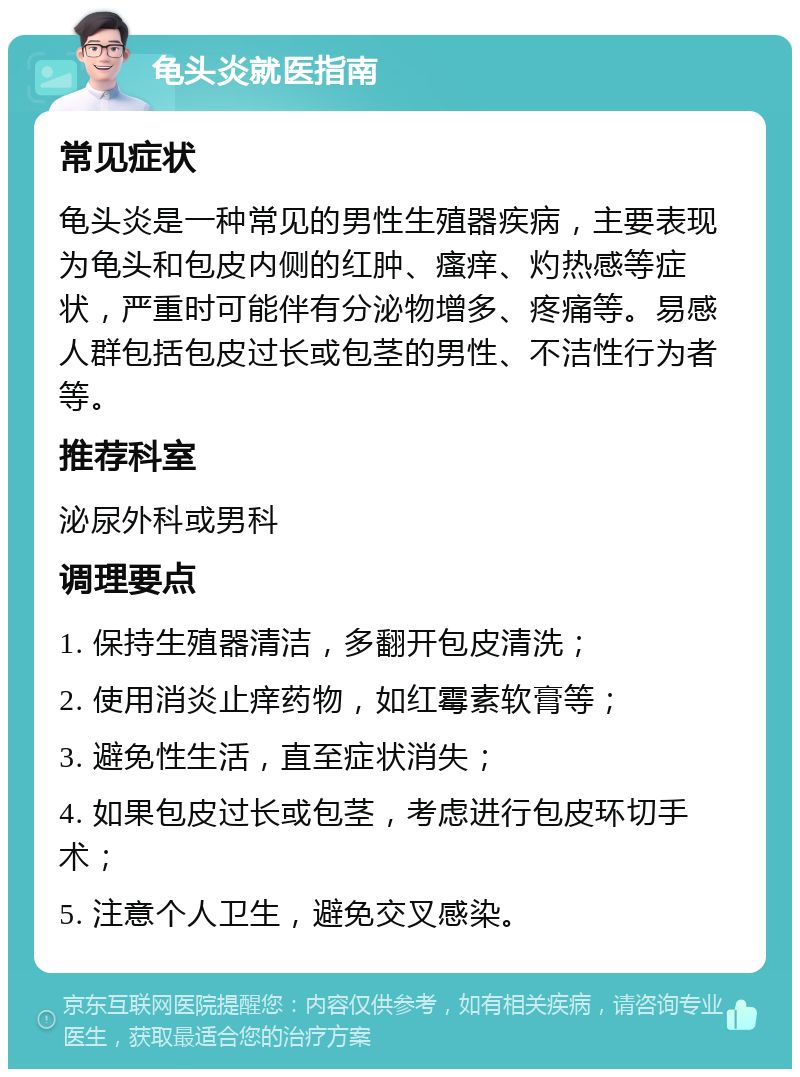 龟头炎就医指南 常见症状 龟头炎是一种常见的男性生殖器疾病，主要表现为龟头和包皮内侧的红肿、瘙痒、灼热感等症状，严重时可能伴有分泌物增多、疼痛等。易感人群包括包皮过长或包茎的男性、不洁性行为者等。 推荐科室 泌尿外科或男科 调理要点 1. 保持生殖器清洁，多翻开包皮清洗； 2. 使用消炎止痒药物，如红霉素软膏等； 3. 避免性生活，直至症状消失； 4. 如果包皮过长或包茎，考虑进行包皮环切手术； 5. 注意个人卫生，避免交叉感染。