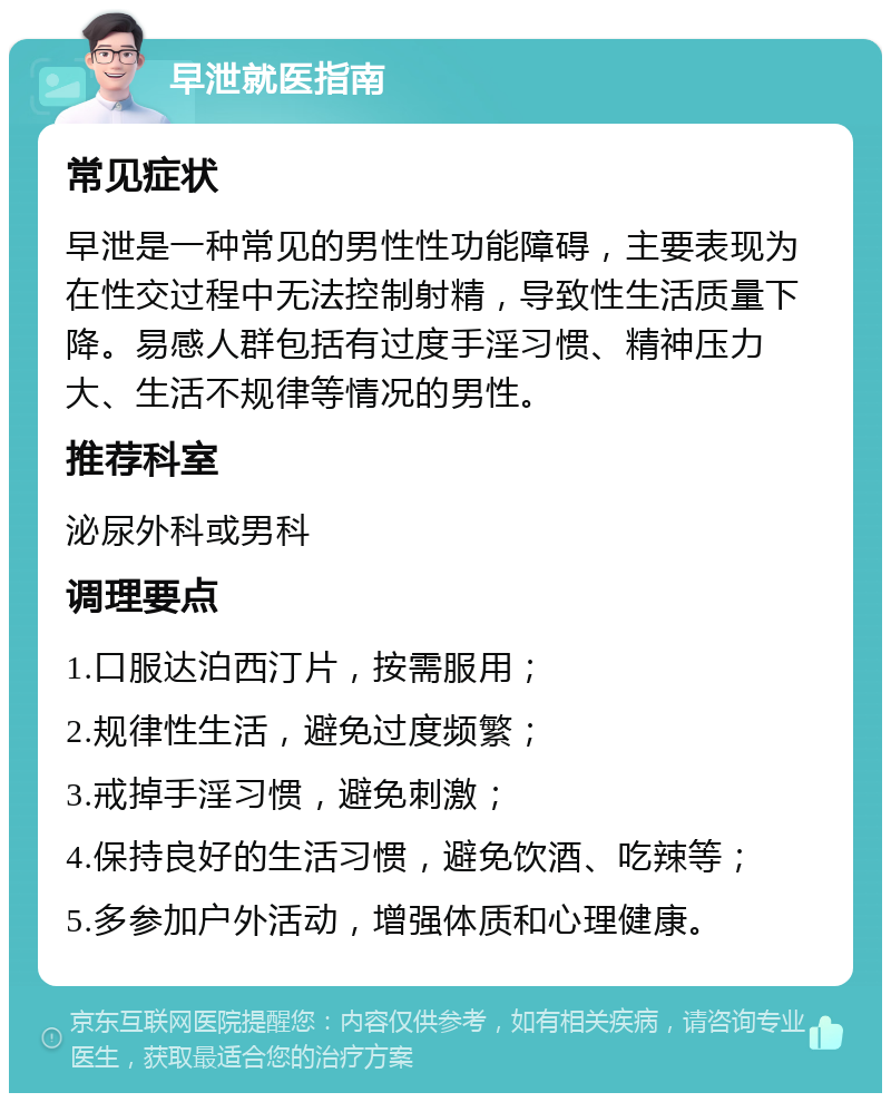 早泄就医指南 常见症状 早泄是一种常见的男性性功能障碍，主要表现为在性交过程中无法控制射精，导致性生活质量下降。易感人群包括有过度手淫习惯、精神压力大、生活不规律等情况的男性。 推荐科室 泌尿外科或男科 调理要点 1.口服达泊西汀片，按需服用； 2.规律性生活，避免过度频繁； 3.戒掉手淫习惯，避免刺激； 4.保持良好的生活习惯，避免饮酒、吃辣等； 5.多参加户外活动，增强体质和心理健康。