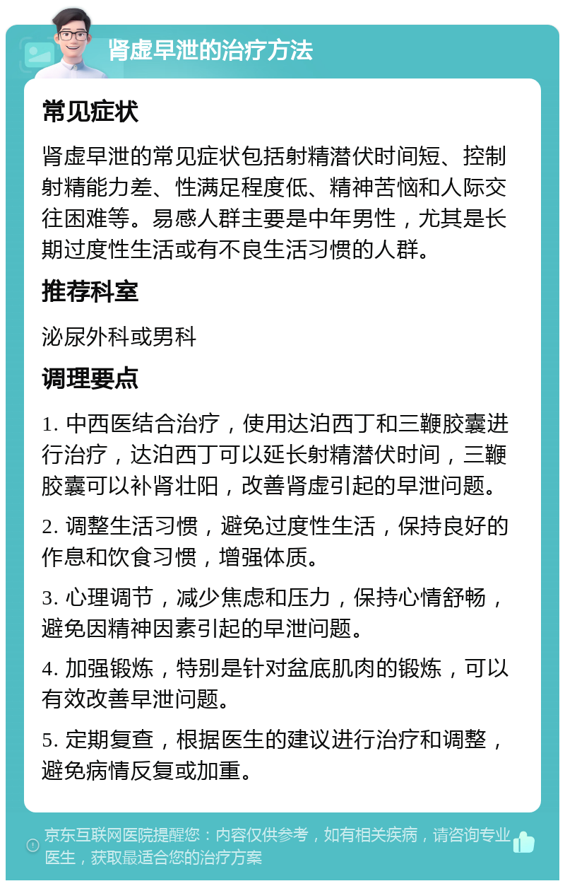 肾虚早泄的治疗方法 常见症状 肾虚早泄的常见症状包括射精潜伏时间短、控制射精能力差、性满足程度低、精神苦恼和人际交往困难等。易感人群主要是中年男性，尤其是长期过度性生活或有不良生活习惯的人群。 推荐科室 泌尿外科或男科 调理要点 1. 中西医结合治疗，使用达泊西丁和三鞭胶囊进行治疗，达泊西丁可以延长射精潜伏时间，三鞭胶囊可以补肾壮阳，改善肾虚引起的早泄问题。 2. 调整生活习惯，避免过度性生活，保持良好的作息和饮食习惯，增强体质。 3. 心理调节，减少焦虑和压力，保持心情舒畅，避免因精神因素引起的早泄问题。 4. 加强锻炼，特别是针对盆底肌肉的锻炼，可以有效改善早泄问题。 5. 定期复查，根据医生的建议进行治疗和调整，避免病情反复或加重。