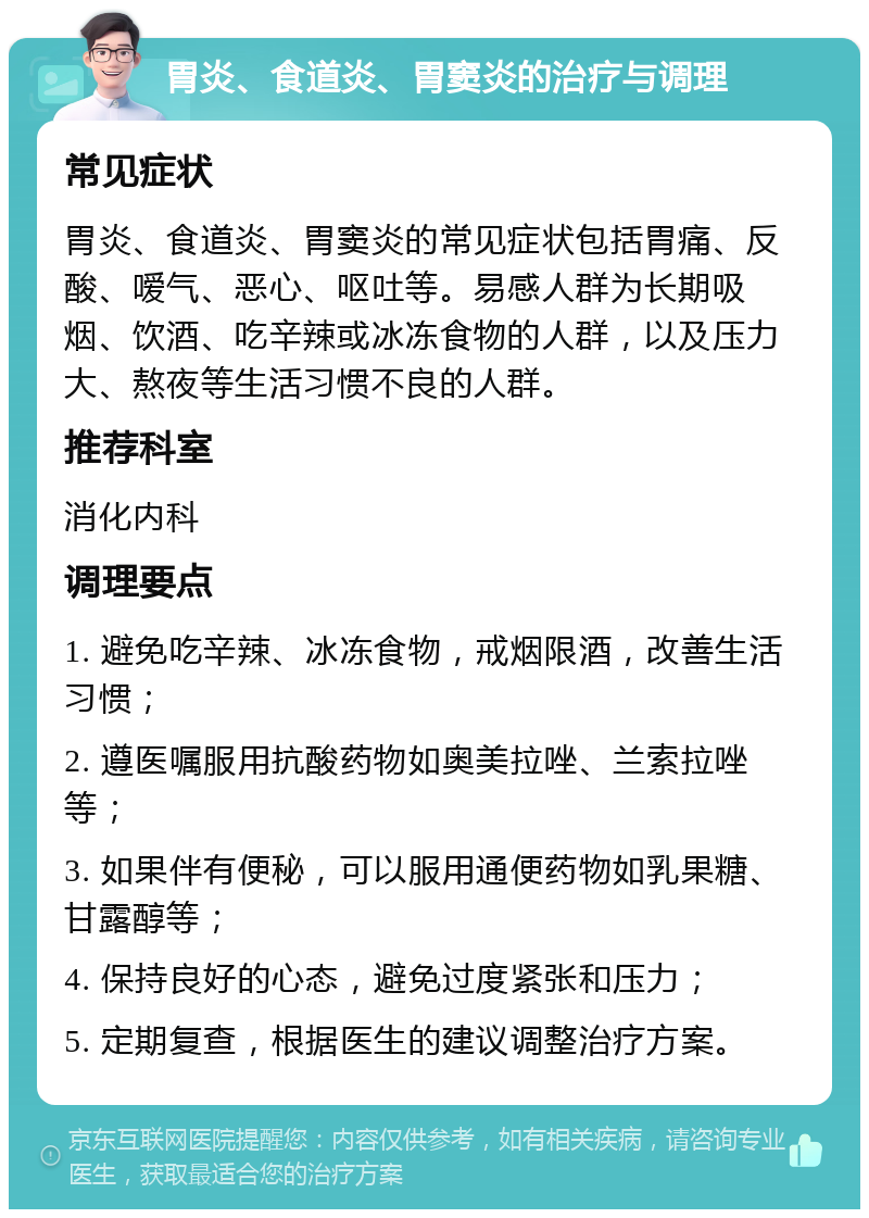 胃炎、食道炎、胃窦炎的治疗与调理 常见症状 胃炎、食道炎、胃窦炎的常见症状包括胃痛、反酸、嗳气、恶心、呕吐等。易感人群为长期吸烟、饮酒、吃辛辣或冰冻食物的人群，以及压力大、熬夜等生活习惯不良的人群。 推荐科室 消化内科 调理要点 1. 避免吃辛辣、冰冻食物，戒烟限酒，改善生活习惯； 2. 遵医嘱服用抗酸药物如奥美拉唑、兰索拉唑等； 3. 如果伴有便秘，可以服用通便药物如乳果糖、甘露醇等； 4. 保持良好的心态，避免过度紧张和压力； 5. 定期复查，根据医生的建议调整治疗方案。