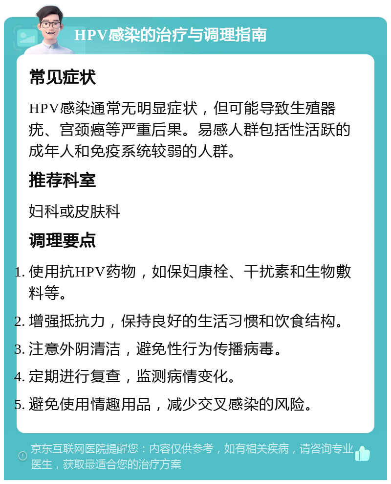 HPV感染的治疗与调理指南 常见症状 HPV感染通常无明显症状，但可能导致生殖器疣、宫颈癌等严重后果。易感人群包括性活跃的成年人和免疫系统较弱的人群。 推荐科室 妇科或皮肤科 调理要点 使用抗HPV药物，如保妇康栓、干扰素和生物敷料等。 增强抵抗力，保持良好的生活习惯和饮食结构。 注意外阴清洁，避免性行为传播病毒。 定期进行复查，监测病情变化。 避免使用情趣用品，减少交叉感染的风险。