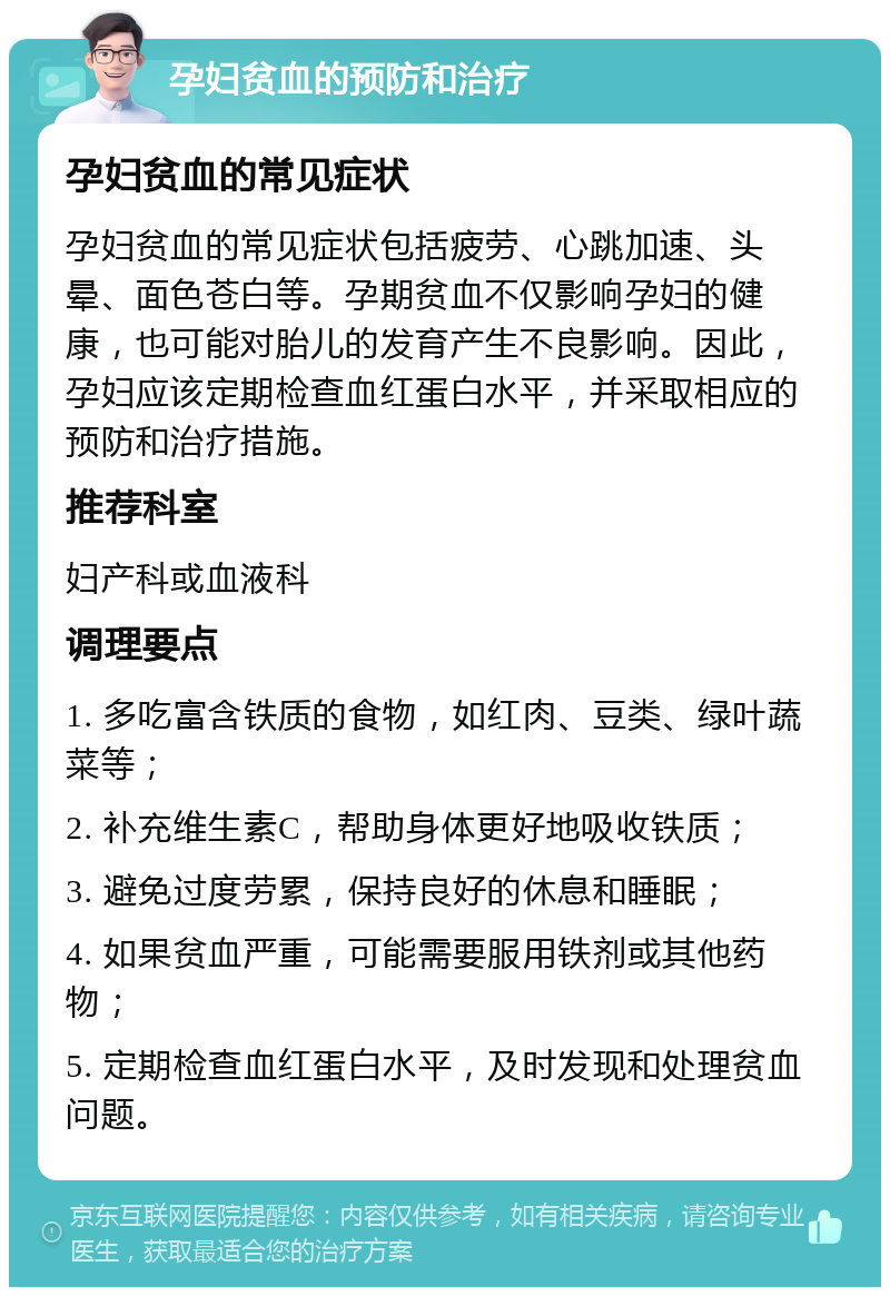 孕妇贫血的预防和治疗 孕妇贫血的常见症状 孕妇贫血的常见症状包括疲劳、心跳加速、头晕、面色苍白等。孕期贫血不仅影响孕妇的健康，也可能对胎儿的发育产生不良影响。因此，孕妇应该定期检查血红蛋白水平，并采取相应的预防和治疗措施。 推荐科室 妇产科或血液科 调理要点 1. 多吃富含铁质的食物，如红肉、豆类、绿叶蔬菜等； 2. 补充维生素C，帮助身体更好地吸收铁质； 3. 避免过度劳累，保持良好的休息和睡眠； 4. 如果贫血严重，可能需要服用铁剂或其他药物； 5. 定期检查血红蛋白水平，及时发现和处理贫血问题。