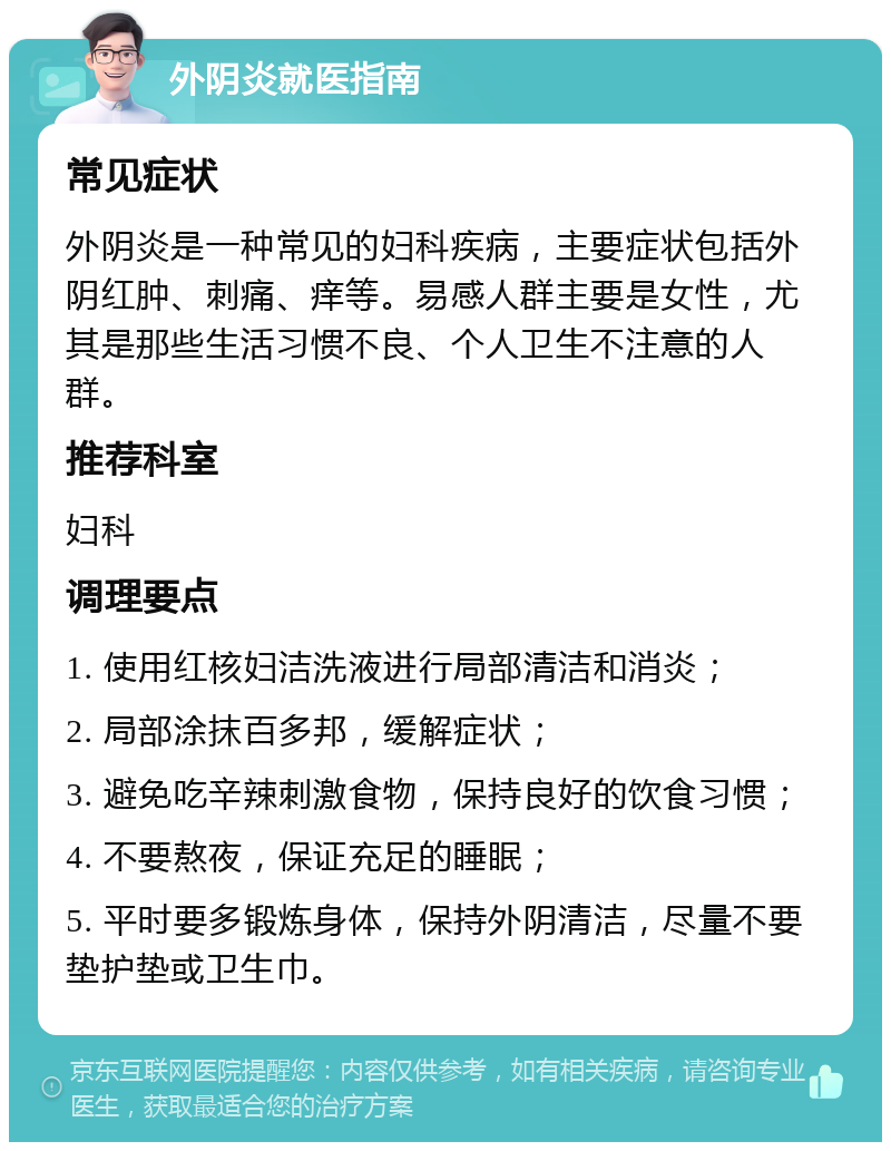 外阴炎就医指南 常见症状 外阴炎是一种常见的妇科疾病，主要症状包括外阴红肿、刺痛、痒等。易感人群主要是女性，尤其是那些生活习惯不良、个人卫生不注意的人群。 推荐科室 妇科 调理要点 1. 使用红核妇洁洗液进行局部清洁和消炎； 2. 局部涂抹百多邦，缓解症状； 3. 避免吃辛辣刺激食物，保持良好的饮食习惯； 4. 不要熬夜，保证充足的睡眠； 5. 平时要多锻炼身体，保持外阴清洁，尽量不要垫护垫或卫生巾。