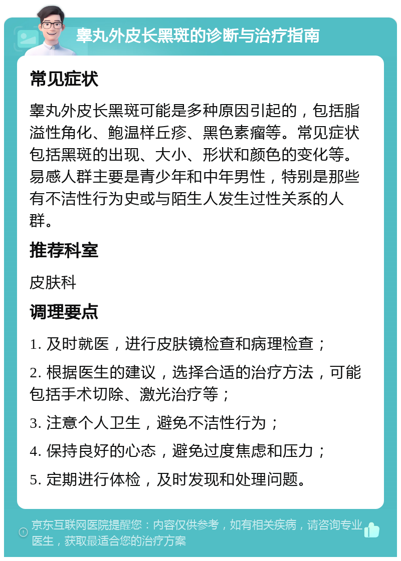 睾丸外皮长黑斑的诊断与治疗指南 常见症状 睾丸外皮长黑斑可能是多种原因引起的，包括脂溢性角化、鲍温样丘疹、黑色素瘤等。常见症状包括黑斑的出现、大小、形状和颜色的变化等。易感人群主要是青少年和中年男性，特别是那些有不洁性行为史或与陌生人发生过性关系的人群。 推荐科室 皮肤科 调理要点 1. 及时就医，进行皮肤镜检查和病理检查； 2. 根据医生的建议，选择合适的治疗方法，可能包括手术切除、激光治疗等； 3. 注意个人卫生，避免不洁性行为； 4. 保持良好的心态，避免过度焦虑和压力； 5. 定期进行体检，及时发现和处理问题。