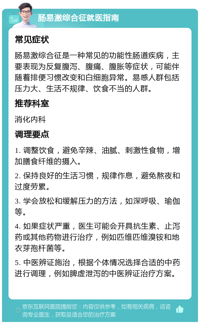 肠易激综合征就医指南 常见症状 肠易激综合征是一种常见的功能性肠道疾病，主要表现为反复腹泻、腹痛、腹胀等症状，可能伴随着排便习惯改变和白细胞异常。易感人群包括压力大、生活不规律、饮食不当的人群。 推荐科室 消化内科 调理要点 1. 调整饮食，避免辛辣、油腻、刺激性食物，增加膳食纤维的摄入。 2. 保持良好的生活习惯，规律作息，避免熬夜和过度劳累。 3. 学会放松和缓解压力的方法，如深呼吸、瑜伽等。 4. 如果症状严重，医生可能会开具抗生素、止泻药或其他药物进行治疗，例如匹维匹维溴铵和地衣芽孢杆菌等。 5. 中医辨证施治，根据个体情况选择合适的中药进行调理，例如脾虚泄泻的中医辨证治疗方案。