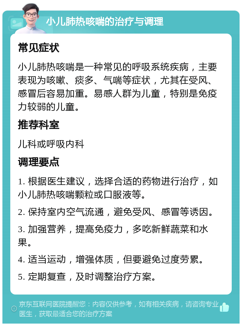 小儿肺热咳喘的治疗与调理 常见症状 小儿肺热咳喘是一种常见的呼吸系统疾病，主要表现为咳嗽、痰多、气喘等症状，尤其在受风、感冒后容易加重。易感人群为儿童，特别是免疫力较弱的儿童。 推荐科室 儿科或呼吸内科 调理要点 1. 根据医生建议，选择合适的药物进行治疗，如小儿肺热咳喘颗粒或口服液等。 2. 保持室内空气流通，避免受风、感冒等诱因。 3. 加强营养，提高免疫力，多吃新鲜蔬菜和水果。 4. 适当运动，增强体质，但要避免过度劳累。 5. 定期复查，及时调整治疗方案。