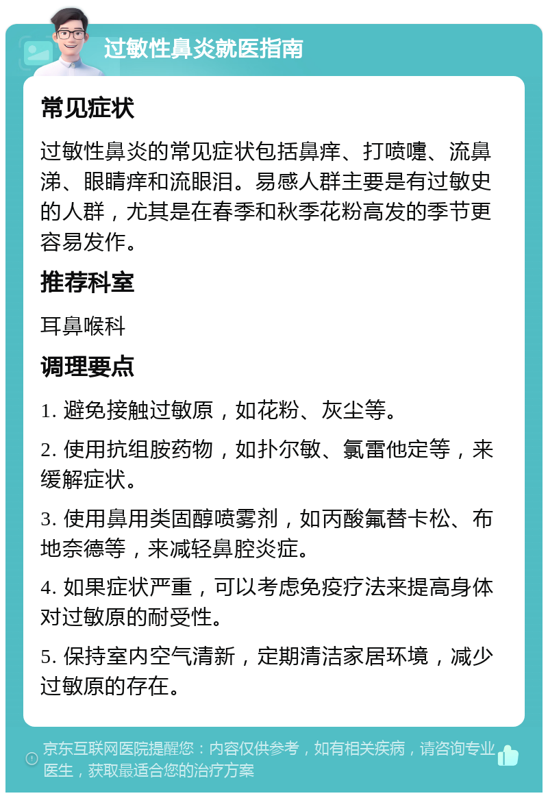 过敏性鼻炎就医指南 常见症状 过敏性鼻炎的常见症状包括鼻痒、打喷嚏、流鼻涕、眼睛痒和流眼泪。易感人群主要是有过敏史的人群，尤其是在春季和秋季花粉高发的季节更容易发作。 推荐科室 耳鼻喉科 调理要点 1. 避免接触过敏原，如花粉、灰尘等。 2. 使用抗组胺药物，如扑尔敏、氯雷他定等，来缓解症状。 3. 使用鼻用类固醇喷雾剂，如丙酸氟替卡松、布地奈德等，来减轻鼻腔炎症。 4. 如果症状严重，可以考虑免疫疗法来提高身体对过敏原的耐受性。 5. 保持室内空气清新，定期清洁家居环境，减少过敏原的存在。