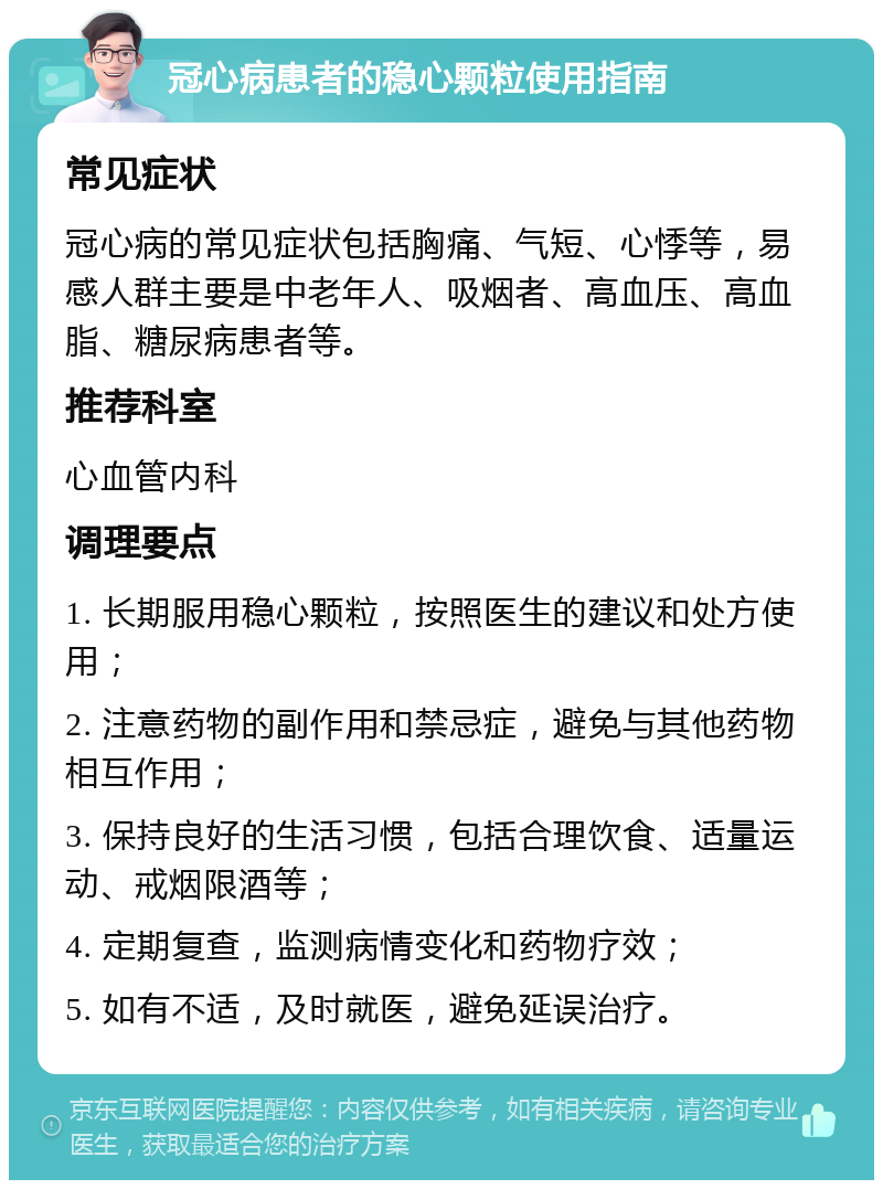 冠心病患者的稳心颗粒使用指南 常见症状 冠心病的常见症状包括胸痛、气短、心悸等，易感人群主要是中老年人、吸烟者、高血压、高血脂、糖尿病患者等。 推荐科室 心血管内科 调理要点 1. 长期服用稳心颗粒，按照医生的建议和处方使用； 2. 注意药物的副作用和禁忌症，避免与其他药物相互作用； 3. 保持良好的生活习惯，包括合理饮食、适量运动、戒烟限酒等； 4. 定期复查，监测病情变化和药物疗效； 5. 如有不适，及时就医，避免延误治疗。