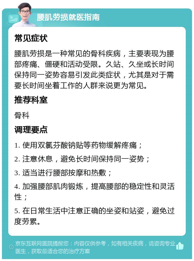 腰肌劳损就医指南 常见症状 腰肌劳损是一种常见的骨科疾病，主要表现为腰部疼痛、僵硬和活动受限。久站、久坐或长时间保持同一姿势容易引发此类症状，尤其是对于需要长时间坐着工作的人群来说更为常见。 推荐科室 骨科 调理要点 1. 使用双氯芬酸钠贴等药物缓解疼痛； 2. 注意休息，避免长时间保持同一姿势； 3. 适当进行腰部按摩和热敷； 4. 加强腰部肌肉锻炼，提高腰部的稳定性和灵活性； 5. 在日常生活中注意正确的坐姿和站姿，避免过度劳累。